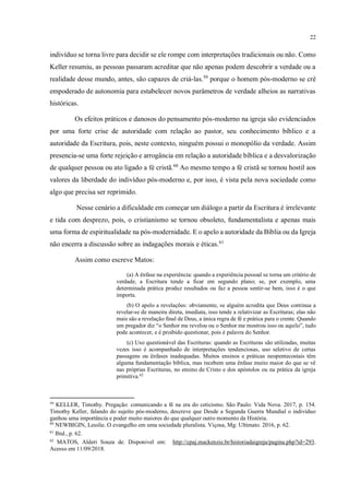 22
indivíduo se torna livre para decidir se ele rompe com interpretações tradicionais ou não. Como
Keller resumiu, as pessoas passaram acreditar que não apenas podem descobrir a verdade ou a
realidade desse mundo, antes, são capazes de criá-las.59
porque o homem pós-moderno se crê
empoderado de autonomia para estabelecer novos parâmetros de verdade alheios as narrativas
históricas.
Os efeitos práticos e danosos do pensamento pós-moderno na igreja são evidenciados
por uma forte crise de autoridade com relação ao pastor, seu conhecimento bíblico e a
autoridade da Escritura, pois, neste contexto, ninguém possui o monopólio da verdade. Assim
presencia-se uma forte rejeição e arrogância em relação a autoridade bíblica e a desvalorização
de qualquer pessoa ou ato ligado a fé cristã.60
Ao mesmo tempo a fé cristã se tornou hostil aos
valores da liberdade do indivíduo pós-moderno e, por isso, é vista pela nova sociedade como
algo que precisa ser reprimido.
Nesse cenário a dificuldade em começar um diálogo a partir da Escritura é irrelevante
e tida com desprezo, pois, o cristianismo se tornou obsoleto, fundamentalista e apenas mais
uma forma de espiritualidade na pós-modernidade. E o apelo a autoridade da Bíblia ou da Igreja
não encerra a discussão sobre as indagações morais e éticas.61
Assim como escreve Matos:
(a) A ênfase na experiência: quando a experiência pessoal se torna um critério de
verdade, a Escritura tende a ficar em segundo plano; se, por exemplo, uma
determinada prática produz resultados ou faz a pessoa sentir-se bem, isso é o que
importa.
(b) O apelo a revelações: obviamente, se alguém acredita que Deus continua a
revelar-se de maneira direta, imediata, isso tende a relativizar as Escrituras; elas não
mais são a revelação final de Deus, a única regra de fé e prática para o crente. Quando
um pregador diz “o Senhor me revelou ou o Senhor me mostrou isso ou aquilo”, tudo
pode acontecer, e é proibido questionar, pois é palavra do Senhor.
(c) Uso questionável das Escrituras: quando as Escrituras são utilizadas, muitas
vezes isso é acompanhado de interpretações tendenciosas, uso seletivo de certas
passagens ou ênfases inadequadas. Muitos ensinos e práticas neopentecostais têm
alguma fundamentação bíblica, mas recebem uma ênfase muito maior do que se vê
nas próprias Escrituras, no ensino de Cristo e dos apóstolos ou na prática da igreja
primitiva.62
59
KELLER, Timothy. Pregação: comunicando a fé na era do ceticismo. São Paulo: Vida Nova. 2017, p. 154.
Timothy Keller, falando do sujeito pós-moderno, descreve que Desde a Segunda Guerra Mundial o indivíduo
ganhou uma importância e poder muito maiores do que qualquer outro momento da História.
60
NEWBIGIN, Lesslie. O evangelho em uma sociedade pluralista. Viçosa, Mg: Ultimato. 2016, p. 62.
61
Ibid., p. 62.
62
MATOS, Alderi Souza de. Disponivel em: http://cpaj.mackenzie.br/historiadaigreja/pagina.php?id=293.
Acesso em 11/09/2018.
 