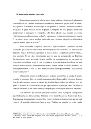24
2.2 A pós-modernidade e a pregação
No que tange a pregação da palavra, houve alguns prejuízos e descaracterização quanto
do seu objetivo por conta do pensamento pós-moderno, pois muitas igrejas, no afã de atrair a
nova geração e atenderem as suas expectativas pessoais e culturais, acabaram diluindo o
evangelho. A igreja possui a missão de pregar o evangelho em cada geração, porem sem
comprometer a mensagem do evangelho. John Piper adverte que, “quando se prioriza
relacionamentos em detrimento da verdade” a mensagem se perde e caminha-se rumo à heresia.
O risco que a igreja corre é acreditar na mentira: que a doutrina não pode ser afirmada ou
pregada, pois ela separa as pessoas.69
Diante de cenários evangélicos como este, a espiritualidade e a experiência são mais
valorizadas que os ensinos da Escritura. As consequências dessa influência são manifestas em
diferentes ênfases doutrinárias, ignorância de muitos cristãos a respeito da narrativa bíblica, e
pela ausência de um eixo hermenêutico que os guie na compreensão da Escritura.
Inevitavelmente, essa ignorância deve-se também ao empoderamento do pregador em
determinar o sentido do texto. E essa incorporação de características desemboca nas mais
diversas falsas doutrinas e no analfabetismo bíblico. Assim, como Kluck relata, Cristo e a sua
mensagem tornaram-se cada vez mais parecidos com a cultura pós-moderna – individualista,
subjetiva e relativa.70
Infelizmente, apesar da influência pós-moderna exemplificar a atitude de muitos
pregadores em nossos dias, a principal mudança na prática de pregação é a inversão do ponto
de referência, em que o homem se torna o objetivo final da pregação e não o Deus trino e sua
glória. A inversão de referencial faz com que o pregador não se preocupe com a fidelidade ao
texto das Escrituras, e sim com a construção de princípios isolados para beneficiar o homem.
Essa autonomia por sua vez gera falsas doutrinas, eleva o pregador a um patamar
espiritual acima dos demais crentes, determina novas interpretações que desenvolvem falsas
doutrinas que descaracterizam o evangelho e promovem falsas práticas místicas que em nada
refletem a fé apostólica. O apóstolo Paulo adverte: “Cuidado que ninguém vos venha enredar
69
PIPER, John. Vídeo disponível em: <http://youtu.be/-Znky32IaGE>. Acessado em 27 de Outubro de 2011.
70
DeYONG, Kevin. Jornada: Os peregrinos ainda estão fazendo progresso? In: DeYONG, Kevin; KLUCK,
Ted.Op. Cit., p. 36-61, passim.
 