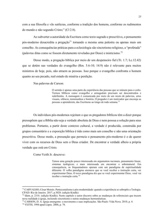 25
com a sua filosofia e vãs sutilezas, conforme a tradição dos homens, conforme os rudimentos
do mundo e não segundo Cristo;” (Cl 2.8).
Ao subverter a autoridade da Escritura como texto sagrado e prescritivo, o pensamento
pós-moderno desacredita a pregação71
tornando a mesma uma palestra ou apenas mais um
conselho. As consequências práticas para a eclesiologia são sincretismo religioso, a “profetada”
(palavras ditas como se fossem diretamente reveladas por Deus) e misticismo.72
Desse modo, a pregação bíblica por meio de um despenseiro fiel (Tt. 1.7; Lc.12.42)
que se detém nas verdades do evangelho (Rm. 5.6-10; 14.9) não é relevante para muitos
ministros de hoje, pois, não atraem as pessoas. Isso porque o evangelho confronta o homem
quanto ao seu pecado, real estado de miséria e perdição.
Nas palavras de Carson:
O sermão é apenas uma parte da experiência das pessoas que se reúnem para o culto.
Termos bíblicos como evangelho e armagedom precisam ser descontruídos e
redefinidos. A mensagem é comunicada por meio de um misto de palavras, artes
visuais, silêncio, testemunhos e história. O pregador é um motivador que encoraja as
pessoas a aprenderem, das Escrituras ao longo de toda semana.73
Os indivíduos pós-modernos rejeitam o que os pregadores bíblicos têm a dizer porque
pressupõem que a Bíblia não seja a verdade absoluta de Deus e nem possua a solução para seus
problemas. Portanto, a partir deste contexto cultural, a verdade é produzida, construída por
grupos comunitário e a exposição bíblica é tida como mais um conselho e não uma orientação
prescritiva. Desse modo, a presunção que permeia o pensamento pós-moderno é o de querer
viver com os recursos de Deus sem o Deus criador. De encontrar a verdade alheio a própria
verdade que está em Cristo.
Como Veith Jr. descreve:
Temos uma geração pouco interessada em argumentos racionais, pensamento linear,
sistemas teológicos; e mais interessada em encontrar o sobrenatural. Em
consequência, os frequentadores operam com um paradigma de espiritualidade
diferente. O velho paradigma ensinava que se você receber a instrução certa, vai
experimentar Deus. O novo paradigma diz que se você experimentar Deus, você vai
receber a instrução certa.74
71
CARVALHO, César Moisés. Pentecostalismo e pós-modernidade: quando a experiência se sobrepõe a Teologia.
CPAD: Rio de Janeiro. 2017, p.3028. (edição Kindle)
72
Idem, p. 2316. (edição Kindle). Neste capítulo o autor discorre sobre as mudanças de referenciais que trazem
nova realidade à igreja, incluindo sincretismo e outras mudanças hermenêuticas.
73
CARSON, D. A. Igreja emergente: o movimento e suas implicações. São Paulo: Vida Nova. 2010, p. 4.
74
VEITH, 1994 apud Lopes. 2004, p. 78.
não é um termo
próprio para
trabalho cietíﬁco
 