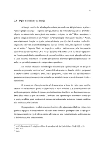 26
2.3 O pós-modernismo e a liturgia
A liturgia também foi afetada pelos valores pós-modernos. Originalmente, a palavra
vem do grego leitourgia – significa serviço, ritual ou de outra natureza; serviço prestado a
alguém em necessidade; execução de um serviço – religioso ou não.75
Hoje, no entanto, a
palavra liturgia é sinônimo de um “roteiro” ou “programa pré-estabelecido” de culto.76
Assim,
esse sinônimo de liturgia, em igrejas mais tradicionais, tem sido alvo de críticas – culto frio,
engessado, sem vida, e sem liberdade para a ação do Espírito Santo, são alguns dos exemplos
de tal critica.77
Segundo Maia, as alegações e críticas originaram-se pela interpretação
equivocada do texto de Paulo (2Co. 3.17) e do relato do Rei Davi (2Sm 6), em que a presença
do Espírito possibilita formas diferentes de expressões cúlticas como ato de adoração autênticas
a Deus. Todavia, esses textos são usados para justificar diferentes “prática espiritualizada” de
culto em que valoriza as emoções e expressões espontâneas.
Em resumo, a busca do indivíduo pós-moderno quer seja motivado por um desejo de
consolo, ou por ansiar ‘sentir-se bem’, tem modificado a natureza do culto público, que possui
o objetivo central à adoração a Deus. Nessa perspectiva, o culto tem sido descaracterizado
porque as pessoas pretendem prestar um culto que as valorize e que seja esteticamente bonito e
sentimental.
O pensamento pós-moderno não só descaracteriza a forma do culto como também
abafa a voz das Escrituras quanto ao objetivo que se busca estruturá-lo. E o faz escolhendo um
estilo que agregue o máximo de pessoas, em detrimento da obediência aos direcionamentos que
Deus dá de como Ele quer ser adorado. O problema com a proposta pós-moderna de culto é que
a igreja, no afã de atrair o máximo de pessoas, deverá negociar a doutrina e aderir a práticas
não autorizada pela Escritura.
O pragmatismo e o relativismo moral embora não seja uma novidade na cultura, tem
ganhado espaço na esfera eclesiástica e é aceito numa dimensão que impressiona. E o perigo da
igreja nesse contexto é o de não se manter relevante por uma contextualização acrítica que não
a diferencie de puro entretenimento.
75
MAIA, Hermistem M.C. princípios bíblicos de adoração cristã. São Paulo: Cultura Cristã. 2009, p. 51.
76
Ibid., p. 53.
77
Idem.
Seria bom você discorrer, pelo menos em um parágrafo, sobre a teologia reformada da pregação, já que essa é a
sua base na CFW
 