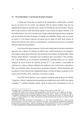 27
2.4 Pós-modernidade e o movimento da igreja emergente
A missão que Cristo deu a sua igreja foi de testemunhar ao mundo sobre a salvação
que em seu nome (At.1.8), porém, esse chamado além do anúncio também exige que um
engajamento da igreja na sociedade, pois, a igreja foi chamada para sair dela mesma e alcançar
tanto os que estavam ao redor dela mesma quanto os que estavam em lugares distantes, e até
aos confins da terra. Com isso, é inevitável que a igreja se preocupe em pensar meios e propostas
para ser relevante sem deixar de pregar o evangelho com fidelidade. Porém, o que se vivencia
no século 21 é um número expressivo de igrejas que no intuito de atrair maior número de
pessoas pelo estilo de culto, músicas e entretenimento, se perderam no processo e se tornaram
mais pós-modernas do que bíblicas.
O movimento de igreja emergente é um dos mais conhecidos movimentos eclesiásticos
que nasce com o objetivo de alcançar um público mais versátil dessa época, essa proposta é
uma reação as igrejas mais tradicionais. Seus principais representantes são Dan Kimbal e Brian
Mclaren. Sendo Mclaren o articulador mais reconhecido desse movimento.78
Para Garófalo,
este é um fenômeno ou um movimento primariamente ocidental urbano, em sua maioria
composto de jovens brancos da chamada geração X”,79
o que justifica a necessidade de
conformar-se a cultura, e abraçar tendências pós-modernas como o relativismo e o pluralismo.
Mas, como Garófalo reitera, boa parte desse movimento emergente, “afirma abertamente que
seu objetivo é muito maior do que simplesmente ajustar o formato de igreja: seu projeto é rever
crenças acerca de Deus, Jesus, a salvação, as Escrituras e a igreja.
O que Phil Jolson descreve é que a proposta emergente surge do desejo de redefinir
“categorias e oferecer respostas para uma geração pós-moderna que estava infeliz com a igreja
evangélica”.80
Conforme Garófalo explica, “parte da igreja estava decepcionou-se com os
78
DANIEL, Silas. A sedução das novas teologias. 1ª Edição. Rio de Janeiro: CPAD. 2007, p. 27.
79
GARÓFALO, Emílio. Antes só do que mal acompanhada: o risco de casar-se com o espírito de seu tempo –
uma análise das propostas de revitalização de igrejas dos movimentos seeker – sensitive e emergente. In: Fides
80
JOHNSON, Joyriding on the Downgrade at Breakneck Speed: The dark side of diversity. In: reformata XX, Nº
2. 2015, p. 41-69. Disponível em: https://cpaj.mackenzie.br/fidesreformata/arquivos/edicao_39/artigos/279.pdf,
Acesso em 13/09/2018.
JOHNSON e GLEASON, Reforming or Conforming?, p. 211-223. apud cit, Garófalo, Emílio. Antes só do que
mal acompanhada: o risco de casar-se com o espírito de seu tempo – uma análise das propostas de revitalização
de igrejas dos movimentos seeker – sensitive e emergente. In: Fides reformata XX, Nº 2, 2015, p. 41-69. Disponível
em: https://cpaj.mackenzie.br/fidesreformata/arquivos/edicao_39/artigos/279.pdf. Acesso em 13/09/2018.
igreja emergente, que não pode ser considerado como um movimento, nem
mesmo uma iniciativa denominacional; talvez seja mais adequada a referência a
“igrejas emergentes” — grupos multifacetados que abraçam determinada
perspectiva.
 