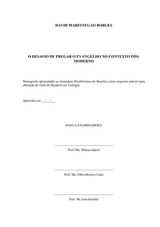 DAVID MARESTEGAO BORGES
O DESAFIO DE PREGAR O EVANGELHO NO CONTEXTO PÓS-
MODERNO
Monografia apresentada ao Seminário Presbiteriano de Brasília, como requisito parcial para
obtenção do título de Bacharel em Teologia.
Aprovado em: __/__/___
BANCA EXAMINADORA
____________________________________
Prof. Me. Mateus Inácio
____________________________________
Prof. Me. Fábio Bezerra Lima
____________________________________
Prof. Me.João Geraldo
 