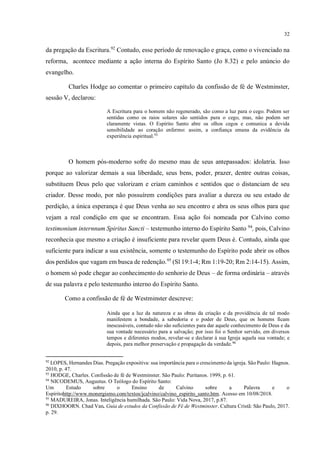 32
da pregação da Escritura.92
Contudo, esse período de renovação e graça, como o vivenciado na
reforma, acontece mediante a ação interna do Espírito Santo (Jo 8.32) e pelo anúncio do
evangelho.
Charles Hodge ao comentar o primeiro capítulo da confissão de fé de Westminster,
sessão V, declarou:
A Escritura para o homem não regenerado, são como a luz para o cego. Podem ser
sentidas como os raios solares são sentidos para o cego, mas, não podem ser
claramente vistas. O Espírito Santo abre os olhos cegos e comunica a devida
sensibilidade ao coração enfermo: assim, a confiança emana da evidência da
experiência espiritual.93
O homem pós-moderno sofre do mesmo mau de seus antepassados: idolatria. Isso
porque ao valorizar demais a sua liberdade, seus bens, poder, prazer, dentre outras coisas,
substituem Deus pelo que valorizam e criam caminhos e sentidos que o distanciam de seu
criador. Desse modo, por não possuírem condições para avaliar a dureza ou seu estado de
perdição, a única esperança é que Deus venha ao seu encontro e abra os seus olhos para que
vejam a real condição em que se encontram. Essa ação foi nomeada por Calvino como
testimonium internnum Spiritus Sancti – testemunho interno do Espírito Santo 94
, pois, Calvino
reconhecia que mesmo a criação é insuficiente para revelar quem Deus é. Contudo, ainda que
suficiente para indicar a sua existência, somente o testemunho do Espírito pode abrir os olhos
dos perdidos que vagam em busca de redenção.95
(Sl 19:1-4; Rm 1:19-20; Rm 2:14-15). Assim,
o homem só pode chegar ao conhecimento do senhorio de Deus – de forma ordinária – através
de sua palavra e pelo testemunho interno do Espírito Santo.
Como a confissão de fé de Westminster descreve:
Ainda que a luz da natureza e as obras da criação e da providência de tal modo
manifestem a bondade, a sabedoria e o poder de Deus, que os homens ficam
inescusáveis, contudo não são suficientes para dar aquele conhecimento de Deus e da
sua vontade necessário para a salvação; por isso foi o Senhor servido, em diversos
tempos e diferentes modos, revelar-se e declarar à sua Igreja aquela sua vontade; e
depois, para melhor preservação e propagação da verdade.96
92
LOPES, Hernandes Dias. Pregação expositiva: sua importância para o crescimento da igreja. São Paulo: Hagnos.
2010, p. 47.
93
HODGE, Charles. Confissão de fé de Westminster. São Paulo: Puritanos. 1999, p. 61.
94
NICODEMUS, Augustus. O Teólogo do Espírito Santo:
Um Estudo sobre o Ensino de Calvino sobre a Palavra e o
Espíritohttp://www.monergismo.com/textos/jcalvino/calvino_espirito_santo.htm. Acesso em 10/08/2018.
95
MADUREIRA, Jonas. Inteligência humilhada. São Paulo: Vida Nova, 2017, p.87.
96
DIXHOORN. Chad Van. Guia de estudos da Confissão de Fé de Westminster. Cultura Cristã: São Paulo, 2017.
p. 29.
 