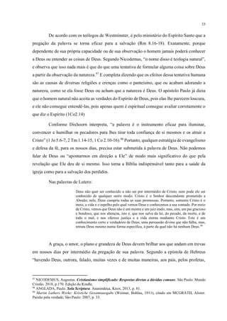 33
De acordo com os teólogos de Westminster, é pelo ministério do Espírito Santo que a
pregação da palavra se torna eficaz para a salvação (Rm 8.16-18). Exatamente, porque
dependente de sua própria capacidade ou de sua observação o homem jamais poderá conhecer
a Deus ou entender as coisas de Deus. Segundo Nicodemus, “o nome disso é teologia natural”,
e observa que isso nada mais é que do que uma tentativa de formular alguma coisa sobre Deus
a partir da observação da natureza.97
E completa dizendo que os efeitos dessa tentativa humana
são as causas de diversas religiões e crenças como o panteísmo, que ou acabam adorando a
natureza, como se ela fosse Deus ou acham que a natureza é Deus. O apóstolo Paulo já dizia
que o homem natural não aceita as verdades do Espírito de Deus, pois elas lhe parecem loucura,
e ele não consegue entendê-las, pois apenas quem é espiritual consegue avaliar corretamente o
que diz o Espírito (1Co2.14)
Conforme Dixhoorn interpreta, “a palavra é o instrumento eficaz para iluminar,
convencer e humilhar os pecadores para lhes tirar toda confiança de si mesmos e os atrair a
Cristo” (1 Jo 5.6-7, 2 Tm 1.14-15, 1 Co 2.10-16).98
Portanto, qualquer estratégia de evangelismo
e defesa da fé, para os nossos dias, precisa estar submetida à palavra de Deus. Não podemos
falar de Deus ou “apontarmos em direção a Ele” de modo mais significativo do que pela
revelação que Ele deu de si mesmo. Isso torna a Bíblia indispensável tanto para a saúde da
igreja como para a salvação dos perdidos.
Nas palavras de Lutero:
Deus não quer ser conhecido a não ser por intermédio de Cristo; nem pode ele ser
conhecido de qualquer outro modo. Cristo é o Senhor descendente prometido a
Abraão; nele, Deus cumpriu todas as suas promessas. Portanto, somente Cristo é o
meio, a vida e o espelho pelo qual vemos Deus e conhecemos a sua vontade. Por meio
de Cristo, vemos que Deus não é um mestre e um juiz irado, mas, sim, um pai gracioso
e bondoso, que nos abençoa, isto é, que nos salva da lei, do pecado, da morte, e de
todo o mal, e nos oferece justiça e a vida eterna mediante Cristo. Este é um
conhecimento certo e verdadeiro de Deus; uma persuasão divina que não falha, mas,
retrata Deus mesmo numa forma específica, à parte da qual não há nenhum Deus.99
A graça, o amor, o plano e grandeza de Deus devem brilhar aos que andam em trevas
em nossos dias por intermédio da pregação de sua palavra. Segundo a epístola de Hebreus
“havendo Deus, outrora, falado, muitas vezes e de muitas maneiras, aos pais, pelos profetas,
97
NICODEMUS, Augustus. Cristianismo simplificado: Respostas diretas a dúvidas comuns. São Paulo: Mundo
Cristão. 2018, p.170. Edição do Kindle.
98
ANGLADA, Paulo. Sola Scriptura. Ananindeua, Knox, 2013, p. 81.
99
Martin Luthers Werke: Kristiche Gesamtausgabe (Weimar, Bohlau, 1911), citado em MCGRATH, Alister.
Paixão pela verdade, São Paulo: 2007, p. 33.
 