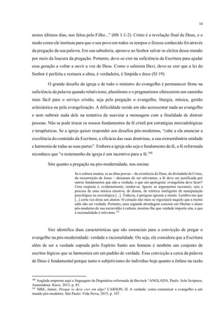 34
nestes últimos dias, nos falou pelo Filho...” (Hb 1:1-2). Cristo é a revelação final de Deus, e o
modo como ele instituiu para que o seu povo em todos os tempos o fizesse conhecido foi através
da pregação da sua palavra. Em sua sabedoria, aprouve ao Senhor salvar os eleitos desse mundo
por meio da loucura da pregação. Portanto, deve-se crer na suficiência da Escritura para ajudar
essa geração a voltar a ouvir a voz de Deus. Como o salmista Davi, deve-se crer que a lei do
Senhor é perfeita e restaura a alma, é verdadeira, é límpida e doce (Sl 19).
O grande desafio da igreja e de todo o ministro do evangelho é permanecer firme na
suficiência da palavra quando relativismo, pluralismo e o pragmatismo oferecerem um caminho
mais fácil para o serviço cristão, seja pela pregação o evangelho, liturgia, música, gestão
eclesiástica ou pela evangelização. A dificuldade reside em não acrescentar nada ao evangelho
e nem subtrair nada dele na tentativa de suavizar a mensagem com a finalidade de distrair
pessoas. Não se pode trocar os nossos fundamentos da fé cristã por estratégias mercadológicas
e terapêuticas. Se a igreja quiser responder aos desafios pós-modernos, “cabe a ela anunciar a
excelência do conteúdo da Escritura, a eficácia das suas doutrinas, a sua extraordinária unidade
e harmonia de todas as suas partes”. Embora a igreja não seja o fundamento da fé, a fé reformada
reconhece que “o testemunho da igreja é um incentivo para a fé.100
Sire quanto a pregação na pós-modernidade, nos ensina:
Se a cultura mudou, se as ditas provas – da existência de Deus, da divindade de Cristo,
da ressurreição de Jesus – deixaram de ser relevantes, a fé deve ser justificada por
outros fundamentos que não a verdade, o que um apologista/ evangelista deve fazer?
Uma resposta é, evidentemente, render-se. Ignore os argumentos racionais; saia a
procura de uma música emotiva, de drama, de retórica inteligente de manipulação
psicológica ou sociológica [...]. Todavia, é perigoso ignorar a mente. Lembro-me que
[...] certa vez disse aos alunos: O coração não mais se regozijará naquilo que a mente
sabe não ser verdade. Portanto, uma segunda abordagem consiste em libertar o aluno
pós-moderno de sua escravidão à cultura, mostrar-lhe que verdade importa sim, e que
a racionalidade é relevante.101
Sire identifica duas características que são essenciais para a convicção de pregar o
evangelho na pós-modernidade: verdade e racionalidade. Ou seja, ele considera que a Escritura
além de ser a verdade soprada pelo Espírito Santo aos homens é também um conjunto de
escritos lógicos que se harmoniza em um padrão de verdade. Essa convicção a cerca da palavra
de Deus é fundamental porque tanto o subjetivismo do indivíduo hoje quanto a ênfase na razão
100
Anglada empresta aqui a linguagem da Dogmática reformada de Bavinck “ANGLADA, Paulo. Sola Scriptura.
Ananindeua: Knox. 2013, p. 85.
101
SIRE, James. Porque se deve crer em algo? CARSON, D. A verdade: como comunicar o evangelho a um
mundo pós-moderno. São Paulo: Vida Nova, 2015, p. 107.
 