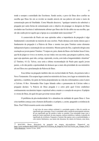 35
tende a usurpar a autoridade das Escrituras. Sendo assim, o povo de Deus deve confiar na
escolha que Deus fez em se revelar ao mundo através de sua palavra tal como o meio de
comunicação para tal finalidade. Como Macedo descreve, “qualquer tentativa de substituir a
pregação por outra forma de comunicação com o objetivo de propagar os desígnios de Deus
revelados nas Escritura é indiretamente aﬁrmar que Deus não foi tão sábio na sua escolha, que
ele não soube prover aquilo que a Igreja ou a sociedade tanto necessitam”.102
A cosmovisão de Paulo em suas epístolas sobre a importância da pregação é algo
fundamental e encontrado na maioria de seus escritos. Paulo destaca com muita clareza que o
fundamento da pregação é a Palavra de Deus e mostra isso para Timóteo como elemento
indispensável para a sustentação do seu ministério. Mesmo perto do fim, o apóstolo dirigiu uma
exortação ao jovem pastor Timóteo: “Conjuro-te, pois, diante de Deus e do Senhor Jesus Cristo,
que há de julgar os vivos e os mortos, na sua vinda e nos seu reino, que pregues a palavra, insta,
quer seja oportuno, quer não, corrige, repreende, exorta, com toda a longanimidade e doutrina”
(2 Timóteo, 4:1-2). Talvez, essa seria a última recomendação de Paulo para aquele jovem
pastor, e ele não perde a oportunidade de destacar que a mais alta prioridade de seu ministério
ali em Éfeso era a proclamação da Palavra de Deus.
Essa ênfase na pregação também não era exclusividade de Paulo, ela permeia todo o
Novo Testamento. Ela ocupou lugar central no ministério de Jesus, teve lugar no ministério dos
apóstolos, e também, fez parte de forma preponderante na vida dos reformadores como Lutero
e Calvino. O Rev. Hernandes Dias Lopes falando sobre o pensamento de Calvino sobre a
pregação declara: “a Palavra de Deus pregada é o cetro pelo qual Cristo estabelece
continuamente seu domínio ímpar e espiritual sobre a mente e o coração do seu povo. O púlpito
é o trono de Deus, do qual ele quer governar nossas almas”
O problema da pós-modernidade foi o abandono da realidade de quem Deus é. Essa
crise também começa com o homem deificando a si próprio, e, assim, apagando a existência de
Deus. Paul Tillich resumiu assim esta realidade:
A real crise de nossa cultura ocidental é a ansiedade quanto a falta de sentido ou
significado que a persegue. Essa é a ansiedade sobre a perda da preocupação máxima,
de um significado que dá sentido a todos os sentidos. Essa ansiedade surge com a
perda do centro espiritual, de uma resposta, embora simbólica e indireta, à questão do
significado da existência. Enquanto o homem lida apenas com as particularidades, e
com muitos fenômenos, sua mente não descansa; há, dentro do homem, uma ânsia,
102
MACEDO, Breno. Relevância da pregação em tempos pós-modernos. Disponível em:
https://www.academia.edu/8126897/A_Relev%C3%A2ncia_da_Prega%C3%A7%C3%A3o_em_Tempos_P%C3
%B3s-Modernos. Acesso 13 nov. 2018.
a citação deve
ser autoral.
onde?
 