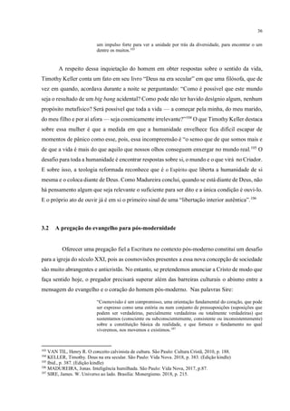36
um impulso forte para ver a unidade por trás da diversidade, para encontrar o um
dentre os muitos.103
A respeito dessa inquietação do homem em obter respostas sobre o sentido da vida,
Timothy Keller conta um fato em seu livro “Deus na era secular” em que uma filósofa, que de
vez em quando, acordava durante a noite se perguntando: “Como é possível que este mundo
seja o resultado de um big bang acidental? Como pode não ter havido desígnio algum, nenhum
propósito metafísico? Será possível que toda a vida — a começar pela minha, do meu marido,
do meu filho e por aí afora — seja cosmicamente irrelevante?”104
O que Timothy Keller destaca
sobre essa mulher é que a medida em que a humanidade envelhece fica difícil escapar de
momentos de pânico como esse, pois, essa incompreensão é “o senso que de que somos mais e
de que a vida é mais do que aquilo que nossos olhos conseguem enxergar no mundo real.105
O
desafio para toda a humanidade é encontrar respostas sobre si, o mundo e o que virá no Criador.
E sobre isso, a teologia reformada reconhece que é o Espírito que liberta a humanidade de si
mesma e o coloca diante de Deus. Como Madureira conclui, quando se está diante de Deus, não
há pensamento algum que seja relevante o suficiente para ser dito e a única condição é ouvi-lo.
E o próprio ato de ouvir já é em si o primeiro sinal de uma “libertação interior autêntica”.106
3.2 A pregação do evangelho para pós-modernidade
Oferecer uma pregação fiel a Escritura no contexto pós-moderno constitui um desafio
para a igreja do século XXI, pois as cosmovisões presentes a essa nova concepção de sociedade
são muito abrangentes e anticristãs. No entanto, se pretendemos anunciar a Cristo de modo que
faça sentido hoje, o pregador precisará superar além das barreiras culturais o abismo entre a
mensagem do evangelho e o coração do homem pós-moderno. Nas palavras Sire:
“Cosmovisão é um compromisso, uma orientação fundamental do coração, que pode
ser expresso como uma estória ou num conjunto de pressuposições (suposições que
podem ser verdadeiras, parcialmente verdadeiras ou totalmente verdadeiras) que
sustentamos (consciente ou subconscientemente, consistente ou inconsistentemente)
sobre a constituição básica da realidade, e que fornece o fundamento no qual
viveremos, nos movemos e existimos.107
103
VAN TIL, Henry R. O conceito calvinista de cultura. São Paulo: Cultura Cristã, 2010, p. 188.
104
KELLER, Timothy. Deus na era secular. São Paulo: Vida Nova. 2018, p. 383. (Edição kindle)
105
Ibid., p. 387. (Edição kindle)
106
MADUREIRA, Jonas. Inteligência humilhada. São Paulo: Vida Nova, 2017, p.87.
107
SIRE, James. W. Universo ao lado. Brasília: Monergismo. 2018, p. 215.
você já tratou do mesmo, embora brevemente, na p. 24
item 2.2. Assuntos sobrepostos.
 