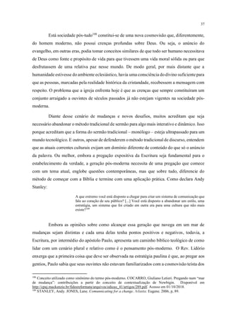 37
Está sociedade pós-tudo108
constitui-se de uma nova cosmovisão que, diferentemente,
do homem moderno, não possui crenças profundas sobre Deus. Ou seja, o anúncio do
evangelho, em outras eras, podia tomar conceitos similares de que todo ser humano necessitava
de Deus como fonte e propósito de vida para que tivessem uma vida moral sólida ou para que
desfrutassem de uma relativa paz nesse mundo. De modo geral, por mais distante que a
humanidade estivesse do ambiente eclesiástico, havia uma consciência do divino suficiente para
que as pessoas, marcadas pela realidade histórica da cristandade, recebessem a mensagem com
respeito. O problema que a igreja enfrenta hoje é que as crenças que sempre constituíram um
conjunto arraigado a ouvintes de séculos passados já não estejam vigentes na sociedade pós-
moderna.
Diante desse cenário de mudanças e novos desafios, muitos acreditam que seja
necessário abandonar o método tradicional de sermão para algo mais interativo e dinâmico. Isso
porque acreditam que a forma do sermão tradicional – monólogo – esteja ultrapassado para um
mundo tecnológico. E outros, apesar de defenderem o método tradicional de discurso, entendem
que as atuais correntes culturais exijam um domínio diferente de conteúdo do que só o anúncio
da palavra. Ou melhor, embora a pregação expositiva da Escritura seja fundamental para o
estabelecimento da verdade, a geração pós-moderna necessita de uma pregação que comece
com um tema atual, englobe questões contemporâneas, mas que sobre tudo, diferencie do
método de começar com a Bíblia e termine com uma aplicação prática. Como declara Andy
Stanley:
A que extremo você está disposto a chegar para criar um sistema de comunicação que
fale ao coração de seu público? [...] Você está disposto a abandonar um estilo, uma
estratégia, um sistema que foi criado em outra era para uma cultura que não mais
existe?109
Embora as opiniões sobre como alcançar essa geração que navega em um mar de
mudanças sejam distintas e cada uma delas tenha pontos positivos e negativos, todavia, a
Escritura, por intermédio do apóstolo Paulo, apresenta um caminho bíblico teológico de como
lidar com um cenário plural e relativo como é o pensamento pós-moderno. O Rev. Lidório
enxerga que a primeira coisa que deve ser observada na estratégia paulina é que, ao pregar aos
gentios, Paulo sabia que seus ouvintes não estavam familiarizados com a cosmovisão teísta dos
108
Conceito utilizado como sinônimo do termo pós-moderno. COCARRO, Giuliano Letieri. Pregando num “mar
de mudança”: contribuições a partir do conceito de contextualização de Newbigin. Disponível em
http://cpaj.mackenzie.br/fidesreformata/arquivos/edicao_41/artigos/289.pdf. Acesso em 01/10/2018.
109
STANLEY, Andy. JONES, Lane. Comunnicating for a change. Atlanta: Eugene. 2006, p, 89.
 