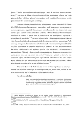 38
judeus.110
Assim, pressupunha que não podia pregar a partir de narrativas bíblicas ou de sua
crença111
, por conta do abismo epistemológico e religioso entre as duas culturas. Isto é, nas
palavras do Rev. Lidório, o apóstolo buscava algum modo para identificar-se com o ouvinte
para então envolve-lo na mensagem da redenção.
Essa característica do apóstolo é vista principalmente em sua ida a cidade de Atenas
(At. 17.23), isso porque Paulo começa a sua prédica a partir das crenças e convicções que os
atenienses possuíam a respeito de Deus, não para concordar com elas, mas sim confrontá-las ao
expor o que a Escritura afirma sobre Deus. Conforme Schnabel descreve, “Paulo sempre usa
elementos de contato – pontos reais de concordância nas preocupações, esperanças e
necessidades de seu público”112
, porém, o apóstolo assim o fez de modo consciente tendo em
vista algumas finalidades: despertar a curiosidade dos epicureus e estoicos quanto ao que Paulo
diria logo em seguida; demonstrar uma certa familiaridade com o sistema religioso e filosófico
do povo; e confrontar as suposições filosóficas da existência de Deus pela exposição das
Escrituras. Parafraseando Keller, quando o apóstolo Paulo contextualiza a mensagem bíblica
da redenção em Cristo, ele o faz respeitando o sistema de crença das pessoas ao mesmo tempo
que apresenta como suas crenças são incoerentes.113
Em suma, o apóstolo os atrai pelas suas
convicções e pelas características religiosas a que estavam familiarizados, mas como conclui
Keller, somente para que as suas crenças erradas sejam criticadas a luz das Escrituras e mostrar
como elas não suportam o teste de suas próprias premissas.114
O encontro do apóstolo Paulo em Atos 17 nos mostra a importância de comunicar a
verdade com respeito as crenças que os ouvintes possuem, pois, muitas vezes, é através de suas
crenças contrastadas com a Escritura que a diferença fica explícita.
Nas palavras de Keller:
Paulo contextualiza deliberadamente e constantemente. Ele não expõe imediatamente
as boas-novas e só dá as más notícias em algum momento futuro. Ele entremeia
afirmação com confrontação, a fim de evitar que os ouvintes se desviem e resistam ao
poder do apelo da Palavra em suas mentes e corações.115
110
Lidório, Ronaldo. Evangelização urbana em um mundo líquido, pluralístico e multirreligioso.
https://www.youtube.com/watch?v=0VaTH1T5atY, acesso em 24/04/20018. As 10:50. Ronaldo Lidório.
111
Idem.
112
Schnabel,Eckhard J, Paul the Missionary, 2008, p.171 apud Keller, A Pregação, 2017, p. 121.
113
Idem.
114
Idem.
115
KELLER, Timothy. Pregação: comunicando a fé na era do ceticismo. São Paulo: Vida Nova. 2017, p. 122.
 