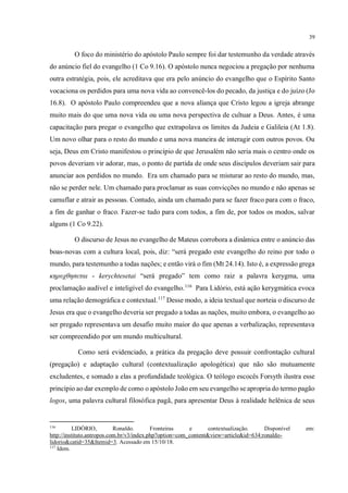 39
O foco do ministério do apóstolo Paulo sempre foi dar testemunho da verdade através
do anúncio fiel do evangelho (1 Co 9.16). O apóstolo nunca negociou a pregação por nenhuma
outra estratégia, pois, ele acreditava que era pelo anúncio do evangelho que o Espírito Santo
vocaciona os perdidos para uma nova vida ao convencê-los do pecado, da justiça e do juízo (Jo
16.8). O apóstolo Paulo compreendeu que a nova aliança que Cristo legou a igreja abrange
muito mais do que uma nova vida ou uma nova perspectiva de cultuar a Deus. Antes, é uma
capacitação para pregar o evangelho que extrapolava os limites da Judeia e Galileia (At 1.8).
Um novo olhar para o resto do mundo e uma nova maneira de interagir com outros povos. Ou
seja, Deus em Cristo manifestou o princípio de que Jerusalém não seria mais o centro onde os
povos deveriam vir adorar, mas, o ponto de partida de onde seus discípulos deveriam sair para
anunciar aos perdidos no mundo. Era um chamado para se misturar ao resto do mundo, mas,
não se perder nele. Um chamado para proclamar as suas convicções no mundo e não apenas se
camuflar e atrair as pessoas. Contudo, ainda um chamado para se fazer fraco para com o fraco,
a fim de ganhar o fraco. Fazer-se tudo para com todos, a fim de, por todos os modos, salvar
alguns (1 Co 9.22).
O discurso de Jesus no evangelho de Mateus corrobora a dinâmica entre o anúncio das
boas-novas com a cultura local, pois, diz: “será pregado este evangelho do reino por todo o
mundo, para testemunho a todas nações; e então virá o fim (Mt 24.14). Isto é, a expressão grega
κηρυχθησεται - kerychtesetai “será pregado” tem como raiz a palavra kerygma, uma
proclamação audível e inteligível do evangelho.116
Para Lidório, está ação kerygmática evoca
uma relação demográfica e contextual.117
Desse modo, a ideia textual que norteia o discurso de
Jesus era que o evangelho deveria ser pregado a todas as nações, muito embora, o evangelho ao
ser pregado representava um desafio muito maior do que apenas a verbalização, representava
ser compreendido por um mundo multicultural.
Como será evidenciado, a prática da pregação deve possuir confrontação cultural
(pregação) e adaptação cultural (contextualização apologética) que não são mutuamente
excludentes, e somado a elas a profundidade teológica. O teólogo escocês Forsyth ilustra esse
princípio ao dar exemplo de como o apóstolo João em seu evangelho se apropria do termo pagão
logos, uma palavra cultural filosófica pagã, para apresentar Deus à realidade helênica de seus
116
LIDÓRIO, Ronaldo. Fronteiras e contextualização. Disponível em:
http://instituto.antropos.com.br/v3/index.php?option=com_content&view=article&id=634:ronaldo-
lidorio&catid=35&Itemid=3. Acessado em 15/10/18.
117
Idem.
 