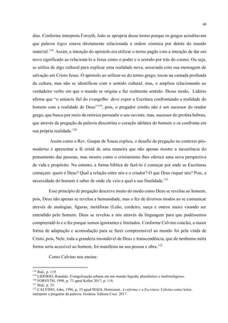 40
dias. Conforme interpreta Forsyth, João se apropria desse termo porque os gregos acreditavam
que palavra logos estava diretamente relacionada a ordem cósmica por detrás do mundo
material.118
Assim, a intenção do apóstolo era utilizar o termo pagão com a intenção de dar um
novo significado ao relacioná-lo a Jesus como o poder e o sentido por trás do cosmo. Ou seja,
se utiliza de algo cultural para explicar uma realidade nova, associada com sua mensagem de
salvação em Cristo Jesus. O apóstolo ao utilizar-se do termo grego, tocou na camada profunda
da cultura, mas não se identificou com o sentido cultural, mas, o ampliou relacionando ao
verdadeiro verbo em que o mundo se origina e faz realmente sentido. Desse modo, Lidório
afirma que “o anúncio fiel do evangelho deve expor a Escritura confrontando a realidade do
homem com a realidade de Deus”119
, pois, o pregador cristão não é um sucessor do orador
grego, que busca por meio da retórica persuadir o seu ouvinte, mas, sucessor do profeta hebreu,
que através da pregação da palavra descortina o coração idólatra do homem e os confronta em
sua própria realidade.120
Assim como o Rev. Gaspar de Sousa explica, o desafio da pregação no contexto pós-
moderno é apresentar a fé cristã de uma maneira que não apenas mostre a incoerência do
pensamento das pessoas, mas mostre como o cristianismo lhes oferece uma nova perspectiva
de vida e propósito. No entanto, a forma bíblica de fazê-lo é começar por onde as Escrituras
começam: quem é Deus? Qual a relação entre nós e o criador? O que Deus requer nós? Pois, a
necessidade do homem é saber de onde ele veio e qual a sua finalidade.121
Esse princípio de pregação descreve muito do modo como Deus se revelou ao homem,
pois, Deus não apenas se revelou a humanidade, mas o fez de diversos modos ao se comunicar
através de analogias, figuras, metáforas (Leão, cordeiro, sarça e outros mais) visando ser
entendido pelo homem. Deus se revelou a nós através da linguagem para que pudéssemos
compreendê-lo e o fez porque somos ignorantes e limitados. Conforme Calvino conclui, a maior
forma de adaptação e acomodação para se fazer compreensível ao mundo foi pela vinda de
Cristo, pois, Nele, toda a grandeza insondável de Deus e transcendência, que de nenhuma outra
forma seria acessível ao homem, foi manifesta na sua pessoa e obra.122
Como Calvino nos ensina:
118
Ibid., p. 119
119
LIDÓRIO, Ronaldo. Evangelização urbana em um mundo líquido, pluralístico e multirreligioso.
120
FORSYTH, 1998, p. 73 apud Keller 2017, p. 118.
121
Ibid,. p. 35.
122
CALVINO, John, 1996, p, 33 apud MAIA, Hermisten. A reforma e a Escritura: Calvino como leitor,
intérprete e pregador da palavra. Goiânia: Editora Cruz. 2017.
 