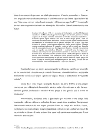 42
lados da mesma moeda para esta sociedade pós-moderna. Contudo, como observa Cocarro,
todo pregador deverá estar consciente que ao contextualizar terá de admitir a possibilidade de
uma “linha tênue entre ser culturalmente engajado e biblicamente superficial”.128
Um exemplo
positivo deste engajamento cultural com o evangelho foi Jonathan Edwards, como bem declara
Keller:
Jonathan Edwards, em 1571, [...] se mudou de Northampton para Strockbridge, que
ainda ficava em Massachusetts, porém numa região mais distante, próximo ao limite
do país e ali ele pregou aos índios americanos da tribo dos moicanos e dos mohawks.
Restaram apenas alguns sermões dos anos de Strockbridge, porém, todos os
estudiosos que os analisaram observaram o óbvio: Edwards mudou substancialmente
sua abordagem de pregação em relação aos anos anteriores. Ele recorreu a um novo
conjunto de imagens e metáforas que adaptavam melhor ao seu público. Edwards
mudou seu esboço tradicional de pregação, pondo de lado o modelo que dependia
mais da retórica clássica, em uma abordagem mais dedutiva – iniciada com uma tese
que, em seguida, era analisada e defendida –, e adotando uma abordagem mais
indutiva, que começava com questionamentos e reunia as ideias em uma conclusão.
Edwards levou em conta que seus ouvintes haviam sofrido uma opressão enorme e
haviam sido maltratados. Suas mensagens desse período adquiriam um tom de
conforto e consolo mais frequente do que seus sermões anteriores. O mais notável foi
como ele usou a narrativa mais abundantemente do que antes. Edwards foi um
contextualizador intencional do evangelho, e o fez com maestria.129
Jonathan Edwards nos lembra que compreender a cultura não significa ser absorvido
por ela, mas discernir e desafiar crenças culturais. No entanto, a insensibilidade ou a negligência
de interpretar os sinais dos tempos significa ser culpado do que se pode chamar de “a grande
omissão”.
Diante disso, como pregar o evangelho da cruz e da glória de Deus a uma geração
convicta de que a História da humanidade não tem nada a lhes oferecer se não fracasso,
opressão, guerras, intolerância e racismo? Como pregar a uma geração que é avessa ao
cristianismo?
Primeiramente, mostrando como o pensamento pós-moderno é uma crença, uma
cosmovisão e não um estilo novo e aleatório de ver o mundo como acreditam. Revelar como
dão tremendos saltos de fé, mas negam qualquer sistema de crença ou a tradição. Depois,
mostrar como o pensamento pós-moderno na prática é contraditório em idealizar um mundo de
paz e tolerância alheios a fé, pois, nenhum ideal moral pode existir nesse mundo a parte de um
referencial transcendente.
128
Idem.
129
Keller, Timothy. Pregação: comunicando a fé na era do ceticismo. São Paulo: Vida Nova. 2017, p. 123.
 