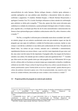 44
autossuficiência da razão humana. Muitos teólogos durante a história igreja adotaram o
caminho apologético em suas prédicas para identificar e desconstruir ídolos da cultura e
confrontar o paganismo. O estadista Abraham Kuyper, o filósofo Herman Dooyeweerd, o
apologeta Cornelius Van Til e Lesslie Newbigin utilizaram-se desse método de confrontação
para substituir os ídolos pelo evangelho.132
Para eles, apesar dos fatos serem relevantes para
estabelecer as verdades do cristianismo, o ponto principal é distinguir entre o Criador e criatura,
pois, segundo eles, a revelação que Deus faz de Si como autossuficiente e autoconsciente nos
fornece a base epistemológica para verdadeiro conhecimento sobre Ele, sobre o homem e sobre
o mundo.133
Por fim, o evangelho é suficiente para as demandas atuais dessa sociedade “pós-tudo”,
no entanto, pregar em um contexto secularizado como este pós-moderno requer um tipo de
pregação que seja capaz de reafirmar a verdade da Escritura para as pessoas, rejeitar as suas
crenças e convidá-las a substituir os seus ídolos pelo conhecimento de Cristo. Nas palavras de
Daniel Akin, “na cultura em que vivemos, saturada com a multimídia e entretenimento,
repetidamente dizemos aos nossos alunos: o que você diz é mais importante do que como você
diz, mas como você diz nunca foi tão importante. O pregador sábio, faz exegese da Escritura e
entende a sua cultura. Ele entende que deve conhecer cada uma igualmente bem”.134
Acredito
que Akin acerta em cheio quando alerta que todo pregador deve ser biblicamente fiel no que
ele diz e afirma sobre as Escrituras ao mesmo tempo que compreende os desafios e tendências
culturais ao seu redor. Porque a cultura foi algo bom que Deus criou, embora o pecado deturpou-a. No
entanto, parafraseando o pastor Timothy Keller em seu livro “Igreja centrada”, quando olharmos para a
cultura não podemos relacioná-la apenas com o fruto da pecaminosidade, mas encará-la como “uma
mistura de verdades brilhantes, deterioradas por meias verdades e clara resistência a verdade”135
3.3 Proposta prática de pregação no contexto pós-moderno
132
Curtis, B.; Akin, D.; Engaging Exposition, apud, SOUZA, Gaspar. Os desafios contemporâneos à mentalidade
cristã: a necessidade de uma apologética bíblica. Disponivel em:
http://www.teologiabrasileira.com.br/teologiadet.asp?codigo=324. Acesso em 25/04/2018.
133
Idem.
134
VANHOOZER, Kevin, 2007, p. 8 apud GIULIANO, 2016, p. 11. Pregando num mar de mudança:
contribuições a partir do conceito de contextualização de Newbigin. Disponível em:
http://cpaj.mackenzie.br/fidesreformata/arquivos/edicao_41/artigos/289.pdf. Acesso em 04/10/2018 às 10:40.
135
KELLER, Timothy. Igreja centrada. São Paulo: Vida Nova, 2014, p.87.
 