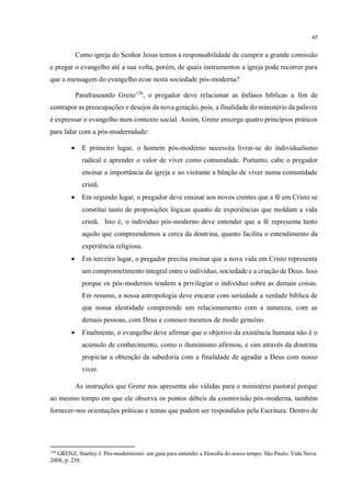 45
Como igreja do Senhor Jesus temos a responsabilidade de cumprir a grande comissão
e pregar o evangelho até a sua volta, porém, de quais instrumentos a igreja pode recorrer para
que a mensagem do evangelho ecoe nesta sociedade pós-moderna?
Parafraseando Grenz136
, o pregador deve relacionar as ênfases bíblicas a fim de
contrapor as preocupações e desejos da nova geração, pois, a finalidade do ministério da palavra
é expressar o evangelho num contexto social. Assim, Grenz enxerga quatro princípios práticos
para lidar com a pós-modernidade:
• E primeiro lugar, o homem pós-moderno necessita livrar-se do individualismo
radical e aprender o valor de viver como comunidade. Portanto, cabe o pregador
ensinar a importância da igreja e ao visitante a bênção de viver numa comunidade
cristã.
• Em segundo lugar, o pregador deve ensinar aos novos crentes que a fé em Cristo se
constitui tanto de proposições lógicas quanto de experiências que moldam a vida
cristã. Isto é, o indivíduo pós-moderno deve entender que a fé representa tanto
aquilo que compreendemos a cerca da doutrina, quanto facilita o entendimento da
experiência religiosa.
• Em terceiro lugar, o pregador precisa ensinar que a nova vida em Cristo representa
um comprometimento integral entre o indivíduo, sociedade e a criação de Deus. Isso
porque os pós-modernos tendem a privilegiar o indivíduo sobre as demais coisas.
Em resumo, a nossa antropologia deve encarar com seriedade a verdade bíblica de
que nossa identidade compreende um relacionamento com a natureza, com as
demais pessoas, com Deus e conosco mesmos de modo genuíno.
• Finalmente, o evangelho deve afirmar que o objetivo da existência humana não é o
acúmulo de conhecimento, como o iluminismo afirmou, e sim através da doutrina
propiciar a obtenção da sabedoria com a finalidade de agradar a Deus com nosso
viver.
As instruções que Grenz nos apresenta são válidas para o ministério pastoral porque
ao mesmo tempo em que ele observa os pontos débeis da cosmovisão pós-moderna, também
fornecer-nos orientações práticas e temas que podem ser respondidos pela Escritura. Dentro de
136
GRENZ, Stanley J. Pós-modernismo: um guia para entender a filosofia do nosso tempo. São Paulo: Vida Nova.
2008, p. 238.
 