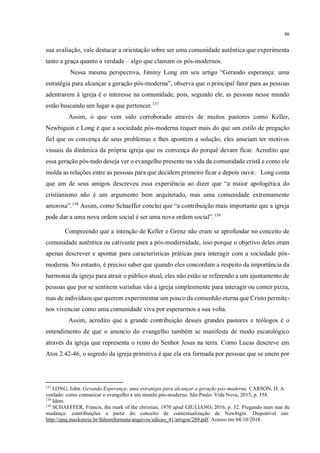 46
sua avaliação, vale destacar a orientação sobre ser uma comunidade autêntica que experimenta
tanto a graça quanto a verdade – algo que clamam os pós-modernos.
Nessa mesma perspectiva, Jimmy Long em seu artigo “Gerando esperança: uma
estratégia para alcançar a geração pós-moderna”, observa que o principal fator para as pessoas
adentrarem à igreja é o interesse na comunidade, pois, segundo ele, as pessoas nesse mundo
estão buscando um lugar a que pertencer.137
Assim, o que vem sido corroborado através de muitos pastores como Keller,
Newbiguin e Long é que a sociedade pós-moderna requer mais do que um estilo de pregação
fiel que os convença de seus problemas e lhes apontem a solução, eles anseiam ter motivos
visuais da dinâmica da própria igreja que os convença do porquê devam ficar. Acredito que
essa geração pós-tudo deseja ver o evangelho presente na vida da comunidade cristã e como ele
molda as relações entre as pessoas para que decidem primeiro ficar e depois ouvir. Long conta
que um de seus amigos descreveu essa experiência ao dizer que “a maior apologética do
cristianismo não é um argumento bem arquitetado, mas uma comunidade extremamente
amorosa”.138
Assim, como Schaeffer conclui que “a contribuição mais importante que a igreja
pode dar a uma nova ordem social é ser uma nova ordem social”.139
Compreendo que a intenção de Keller e Grenz não eram se aprofundar no conceito de
comunidade autêntica ou cativante para a pós-modernidade, isso porque o objetivo deles eram
apenas descrever e apontar para características práticas para interagir com a sociedade pós-
moderna. No entanto, é preciso saber que quando eles concordam a respeito da importância da
harmonia da igreja para atrair o público atual, eles não estão se referendo a um ajuntamento de
pessoas que por se sentirem sozinhas vão a igreja simplesmente para interagir ou comer pizza,
mas de indivíduos que querem experimentar um pouco da comunhão eterna que Cristo permite-
nos vivenciar como uma comunidade viva por esperarmos a sua volta.
Assim, acredito que a grande contribuição desses grandes pastores e teólogos é o
entendimento de que o anuncio do evangelho também se manifesta de modo escatológico
através da igreja que representa o reino do Senhor Jesus na terra. Como Lucas descreve em
Atos 2.42-46, o segredo da igreja primitiva é que ela era formada por pessoas que se unem por
137
LONG, John. Gerando Esperança: uma estratégia para alcançar a geração pós-moderna. CARSON, D. A
verdade: como comunicar o evangelho a um mundo pós-moderno. São Paulo: Vida Nova, 2015, p. 358.
138
Idem.
139
SCHAEFFER, Francis, the mark of the christian, 1970 apud GIULIANO, 2016, p. 32. Pregando num mar de
mudança: contribuições a partir do conceito de contextualização de Newbigin. Disponível em:
http://cpaj.mackenzie.br/fidesreformata/arquivos/edicao_41/artigos/289.pdf. Acesso em 04/10/2018.
 
