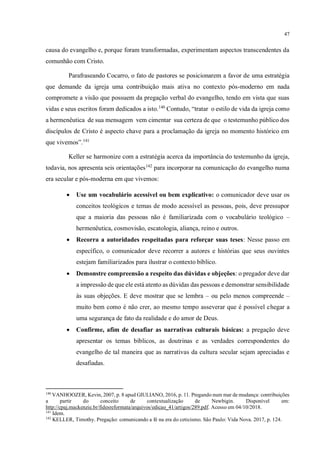 47
causa do evangelho e, porque foram transformadas, experimentam aspectos transcendentes da
comunhão com Cristo.
Parafraseando Cocarro, o fato de pastores se posicionarem a favor de uma estratégia
que demande da igreja uma contribuição mais ativa no contexto pós-moderno em nada
compromete a visão que possuem da pregação verbal do evangelho, tendo em vista que suas
vidas e seus escritos foram dedicados a isto.140
Contudo, “tratar o estilo de vida da igreja como
a hermenêutica de sua mensagem vem cimentar sua certeza de que o testemunho público dos
discípulos de Cristo é aspecto chave para a proclamação da igreja no momento histórico em
que vivemos”.141
Keller se harmonize com a estratégia acerca da importância do testemunho da igreja,
todavia, nos apresenta seis orientações142
para incorporar na comunicação do evangelho numa
era secular e pós-moderna em que vivemos:
• Use um vocabulário acessível ou bem explicativo: o comunicador deve usar os
conceitos teológicos e temas de modo acessível as pessoas, pois, deve pressupor
que a maioria das pessoas não é familiarizada com o vocabulário teológico –
hermenêutica, cosmovisão, escatologia, aliança, reino e outros.
• Recorra a autoridades respeitadas para reforçar suas teses: Nesse passo em
específico, o comunicador deve recorrer a autores e histórias que seus ouvintes
estejam familiarizados para ilustrar o contexto bíblico.
• Demonstre compreensão a respeito das dúvidas e objeções: o pregador deve dar
a impressão de que ele está atento as dúvidas das pessoas e demonstrar sensibilidade
às suas objeções. E deve mostrar que se lembra – ou pelo menos compreende –
muito bem como é não crer, ao mesmo tempo asseverar que é possível chegar a
uma segurança de fato da realidade e do amor de Deus.
• Confirme, afim de desafiar as narrativas culturais básicas: a pregação deve
apresentar os temas bíblicos, as doutrinas e as verdades correspondentes do
evangelho de tal maneira que as narrativas da cultura secular sejam apreciadas e
desafiadas.
140
VANHOOZER, Kevin, 2007, p. 8 apud GIULIANO, 2016, p. 11. Pregando num mar de mudança: contribuições
a partir do conceito de contextualização de Newbigin. Disponível em:
http://cpaj.mackenzie.br/fidesreformata/arquivos/edicao_41/artigos/289.pdf. Acesso em 04/10/2018.
141
Idem.
142
KELLER, Timothy. Pregação: comunicando a fé na era do ceticismo. São Paulo: Vida Nova. 2017, p. 124.
 