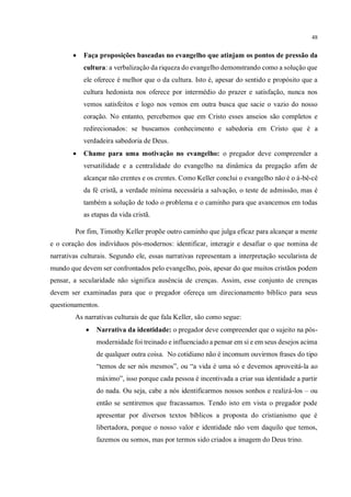 48
• Faça proposições baseadas no evangelho que atinjam os pontos de pressão da
cultura: a verbalização da riqueza do evangelho demonstrando como a solução que
ele oferece é melhor que o da cultura. Isto é, apesar do sentido e propósito que a
cultura hedonista nos oferece por intermédio do prazer e satisfação, nunca nos
vemos satisfeitos e logo nos vemos em outra busca que sacie o vazio do nosso
coração. No entanto, percebemos que em Cristo esses anseios são completos e
redirecionados: se buscamos conhecimento e sabedoria em Cristo que é a
verdadeira sabedoria de Deus.
• Chame para uma motivação no evangelho: o pregador deve compreender a
versatilidade e a centralidade do evangelho na dinâmica da pregação afim de
alcançar não crentes e os crentes. Como Keller conclui o evangelho não é o á-bê-cê
da fé cristã, a verdade mínima necessária a salvação, o teste de admissão, mas é
também a solução de todo o problema e o caminho para que avancemos em todas
as etapas da vida cristã.
Por fim, Timothy Keller propõe outro caminho que julga eficaz para alcançar a mente
e o coração dos indivíduos pós-modernos: identificar, interagir e desafiar o que nomina de
narrativas culturais. Segundo ele, essas narrativas representam a interpretação secularista de
mundo que devem ser confrontados pelo evangelho, pois, apesar do que muitos cristãos podem
pensar, a secularidade não significa ausência de crenças. Assim, esse conjunto de crenças
devem ser examinadas para que o pregador ofereça um direcionamento bíblico para seus
questionamentos.
As narrativas culturais de que fala Keller, são como segue:
• Narrativa da identidade: o pregador deve compreender que o sujeito na pós-
modernidade foi treinado e influenciado a pensar em si e em seus desejos acima
de qualquer outra coisa. No cotidiano não é incomum ouvirmos frases do tipo
“temos de ser nós mesmos”, ou “a vida é uma só e devemos aproveitá-la ao
máximo”, isso porque cada pessoa é incentivada a criar sua identidade a partir
do nada. Ou seja, cabe a nós identificarmos nossos sonhos e realizá-los – ou
então se sentiremos que fracassamos. Tendo isto em vista o pregador pode
apresentar por diversos textos bíblicos a proposta do cristianismo que é
libertadora, porque o nosso valor e identidade não vem daquilo que temos,
fazemos ou somos, mas por termos sido criados a imagem do Deus trino.
 