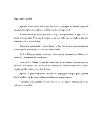 AGRADECIMENTO
Agradeço primeiramente a Deus pela providência e graça por me permitir chegar até
aqui, pois, tenho plena convicção que sem Ele nada disso seria possível.
A minha família que sofreu juntamente comigo e me apoiou em todo o processo. A
minha princesa, Késia Nina, que Deus colocou ao meu lado para me ajudar e que tem
participação direta neste trabalho.
Aos meus orientadores Rev. Mateus Inácio e o Rev. João Geraldo que com paciência
dedicaram parte de seu tempo na orientação deste trabalho.
Ao Rev. Thiago, meu tutor e amigo que cuidou para que eu pudesse me dedicar a este
trabalho, e a minha família e ao ministério.
Ao meu Rev. Obedes Ferreira da Cunha Junior o meu sincero agradecimento por
pastorear a mim e minha casa e por me ensinar os valores que honram a cruz do nosso Senhor:
piedade, trabalho e paixão pela glória de Deus.
Agradeço a Igreja Presbiteriana Nacional e à Congregação do Itapoã que é a grande
família que Deus me deu e que me abraçou nos bons nos maus momentos.
Finalmente, quero agradecer aos meus pais por todo esforço que fizeram para que eu
pudesse me formar hoje.
 