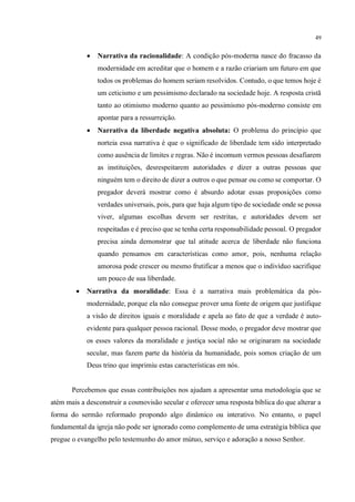 49
• Narrativa da racionalidade: A condição pós-moderna nasce do fracasso da
modernidade em acreditar que o homem e a razão criariam um futuro em que
todos os problemas do homem seriam resolvidos. Contudo, o que temos hoje é
um ceticismo e um pessimismo declarado na sociedade hoje. A resposta cristã
tanto ao otimismo moderno quanto ao pessimismo pós-moderno consiste em
apontar para a ressurreição.
• Narrativa da liberdade negativa absoluta: O problema do princípio que
norteia essa narrativa é que o significado de liberdade tem sido interpretado
como ausência de limites e regras. Não é incomum vermos pessoas desafiarem
as instituições, desrespeitarem autoridades e dizer a outras pessoas que
ninguém tem o direito de dizer a outros o que pensar ou como se comportar. O
pregador deverá mostrar como é absurdo adotar essas proposições como
verdades universais, pois, para que haja algum tipo de sociedade onde se possa
viver, algumas escolhas devem ser restritas, e autoridades devem ser
respeitadas e é preciso que se tenha certa responsabilidade pessoal. O pregador
precisa ainda demonstrar que tal atitude acerca de liberdade não funciona
quando pensamos em características como amor, pois, nenhuma relação
amorosa pode crescer ou mesmo frutificar a menos que o indivíduo sacrifique
um pouco de sua liberdade.
• Narrativa da moralidade: Essa é a narrativa mais problemática da pós-
modernidade, porque ela não consegue prover uma fonte de origem que justifique
a visão de direitos iguais e moralidade e apela ao fato de que a verdade é auto-
evidente para qualquer pessoa racional. Desse modo, o pregador deve mostrar que
os esses valores da moralidade e justiça social não se originaram na sociedade
secular, mas fazem parte da história da humanidade, pois somos criação de um
Deus trino que imprimiu estas características em nós.
Percebemos que essas contribuições nos ajudam a apresentar uma metodologia que se
atém mais a desconstruir a cosmovisão secular e oferecer uma resposta bíblica do que alterar a
forma do sermão reformado propondo algo dinâmico ou interativo. No entanto, o papel
fundamental da igreja não pode ser ignorado como complemento de uma estratégia bíblica que
pregue o evangelho pelo testemunho do amor mútuo, serviço e adoração a nosso Senhor.
 