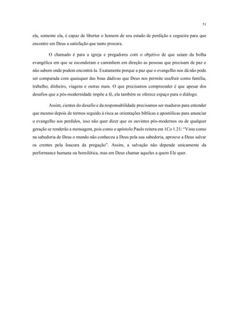 51
ela, somente ela, é capaz de libertar o homem de seu estado de perdição e cegueira para que
encontre em Deus a satisfação que tanto procura.
O chamado é para a igreja e pregadores com o objetivo de que saiam da bolha
evangélica em que se esconderam e caminhem em direção as pessoas que precisam de paz e
não sabem onde podem encontrá-la. Exatamente porque a paz que o evangelho nos dá não pode
ser comparada com quaisquer das boas dádivas que Deus nos permite usufruir como família,
trabalho, dinheiro, viagens e outras mais. O que precisamos compreender é que apesar dos
desafios que a pós-modernidade impõe a fé, ela também se oferece espaço para o diálogo.
Assim, cientes do desafio e da responsabilidade precisamos ser maduros para entender
que mesmo depois de termos seguido à risca as orientações bíblicas e apostólicas para anunciar
o evangelho aos perdidos, isso não quer dizer que os ouvintes pós-modernos ou de qualquer
geração se renderão a mensagem, pois como o apóstolo Paulo reitera em 1Co 1.21: “Visto como
na sabedoria de Deus o mundo não conheceu a Deus pela sua sabedoria, aprouve a Deus salvar
os crentes pela loucura da pregação”. Assim, a salvação não depende unicamente da
performance humana ou homilética, mas em Deus chamar aqueles a quem Ele quer.
Sugiro para você as seguintes obras de metodologia:
1 - A Arte da Pesquisa, Wayne Booth
2 - Redação Cientíﬁca, João Bosco
OBSERVAÇÕES:
- Seu trabalho carece de mais precisão metodológica e aprofundamento do assunto proposto
 