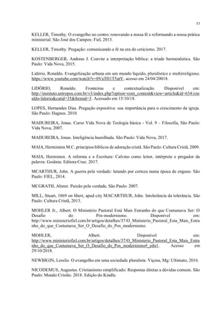 53
KELLER, Timothy. O evangelho no centro: renovando a nossa fé e reformando a nossa prática
ministerial. São José dos Campos: Fiel, 2013.
KELLER, Timothy. Pregação: comunicando a fé na era do ceticismo. 2017.
KOSTENBERGER, Andreas J. Convite a interpretação bíblica: a tríade hermenêutica. São
Paulo: Vida Nova, 2015.
Lidório, Ronaldo. Evangelização urbana em um mundo líquido, pluralístico e multirreligioso.
https://www.youtube.com/watch?v=0VaTH1T5atY, acesso em 24/04/20018.
LIDÓRIO, Ronaldo. Fronteiras e contextualização. Disponível em:
http://instituto.antropos.com.br/v3/index.php?option=com_content&view=article&id=634:ron
aldo-lidorio&catid=35&Itemid=3. Acessado em 15/10/18.
LOPES, Hernandes Dias. Pregação expositiva: sua importância para o crescimento da igreja.
São Paulo: Hagnos. 2010.
MADUREIRA, Jonas. Curso Vida Nova de Teologia básica - Vol. 9 – Filosofia, São Paulo:
Vida Nova, 2007.
MADUREIRA, Jonas. Inteligência humilhada. São Paulo: Vida Nova, 2017.
MAIA, Hermistem M.C. princípios bíblicos de adoração cristã. São Paulo: Cultura Cristã, 2009.
MAIA, Hermisten. A reforma e a Escritura: Calvino como leitor, intérprete e pregador da
palavra. Goiânia: Editora Cruz. 2017.
MCARTHUR, John. A guerra pela verdade: lutando por certeza numa época de engano. São
Paulo: FIEL, 2014.
MCGRATH, Alister. Paixão pela verdade, São Paulo: 2007.
MILL, Stuart, 1869 on libert, apud city MACARTHUR, John. Intolerância da tolerância. São
Paulo: Cultura Cristã, 2013.
MOHLER Jr., Albert. O Ministério Pastoral Está Mais Estranho do que Costumava Ser: O
Desafio do Pós-modernismo. Disponível em:
http://www.ministeriofiel.com.br/artigos/detalhes/37/O_Ministerio_Pastoral_Esta_Mais_Estra
nho_do_que_Costumava_Ser_O_Desafio_do_Pos_modernismo.
MOHLER, Albert. Disponível em:
http://www.ministeriofiel.com.br/artigos/detalhes/37/O_Ministerio_Pastoral_Esta_Mais_Estra
nho_do_que_Costumava_Ser_O_Desafio_do_Pos_modernismo#_edn1. Acesso em
29/10/2018.
NEWBIGIN, Lesslie. O evangelho em uma sociedade pluralista. Viçosa, Mg: Ultimato, 2016.
NICODEMUS, Augustus. Cristianismo simplificado: Respostas diretas a dúvidas comuns. São
Paulo: Mundo Cristão. 2018. Edição do Kindle.
 