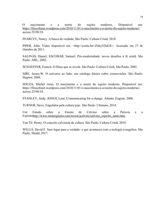 54
O nascimento e a morte do sujeito moderno. Disponível em:
https://filosofonet.wordpress.com/2010/11/01/o-nascimento-e-a-morte-do-sujeito-moderno/,
acesso 25/08/18.
PEARCEY, Nancy. A busca da verdade, São Paulo: Cultura Cristã, 2018.
PIPER, John. Vídeo disponível em: <http://youtu.be/-Znky32IaGE>. Acessado em 27 de
Outubro de 2011.
SALINAS, Daniel; ESCOBAR, Samuel. Pós-modernidade: novos desafios à fé cristã. São
Paulo: ABU, 2002.
SCHAEFFER, Francis. O Deus que se revela. São Paulo: Cultura Cristã, São Paulo, 2002.
SIRE, James.W. O universo ao lado: um catálogo básico sobre cosmovisões. São Paulo:
Hagnos, 2004.
SOUZA, Michel Aires. O nascimento e a morte do sujeito moderno. Disponível em:
https://filosofonet.wordpress.com/2010/11/01/o-nascimento-e-a-morte-do-sujeito-moderno/,
acesso 25/08/18.
STANLEY, Andy. JONES, Lane. Comunnicating for a change. Atlanta: Eugene. 2006.
TURNER, Steve. Engolidos pela cultura pop. São Paulo: Ultimato, 2014.
Um Estudo sobre o Ensino de Calvino sobre a Palavra e o
Espíritohttp://www.monergismo.com/textos/jcalvino/calvino_espirito_santo.htm
Van Til. Henry. O conceito calvinista de cultura. São Paulo: Cultura Cristã, 2010.
WELLS, David F. Sem lugar para a verdade: o que aconteceu com a teologia evangélica. São
Paulo: Shedd, 2017.
 