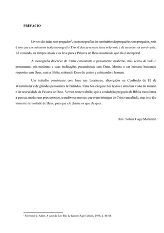 PREFÁCIO
Livros são aulas sem pregador1
, ou monografias do seminário são pregações sem pregador, pois
é isso que encontramos nesta monografia. David descreve num tema relevante e de uma escrita envolvente.
Lê o mundo, os tempos atuais e os leva para a Palavra de Deus mostrando que ela é atemporal.
A monografia descreve de forma consistente o pensamento moderno, mas acima de tudo o
pensamento pós-moderno e suas inclinações pecaminosas sem Deus. Mostra o ser humano buscando
respostas sem Deus, sem a Bíblia, retirando Deus do centro e colocando o homem.
Um trabalho consistente com base nas Escrituras, alicerçados na Confissão de Fé de
Westminster e de grandes pensadores reformados. Uma boa exegese dos textos e uma boa visão do mundo
e da necessidade da Palavra de Deus. Vemos neste trabalho que a verdadeira pregação da Bíblia transforma
a pessoa, muda seus pressupostos, transforma pessoas que eram inimigas de Cristo em aliado, mas isso tão
somente na vontade de Deus, para que ele chame os que ele quer.
Rev. Solani Tiago Morandin
1
Mortimer J. Adler. A Arte de Ler. Rio de Janeiro Agir Editora, 1954, p. 46-48.
 