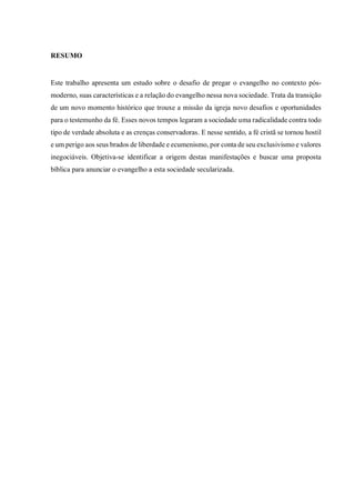 RESUMO
Este trabalho apresenta um estudo sobre o desafio de pregar o evangelho no contexto pós-
moderno, suas características e a relação do evangelho nessa nova sociedade. Trata da transição
de um novo momento histórico que trouxe a missão da igreja novo desafios e oportunidades
para o testemunho da fé. Esses novos tempos legaram a sociedade uma radicalidade contra todo
tipo de verdade absoluta e as crenças conservadoras. E nesse sentido, a fé cristã se tornou hostil
e um perigo aos seus brados de liberdade e ecumenismo, por conta de seu exclusivismo e valores
inegociáveis. Objetiva-se identificar a origem destas manifestações e buscar uma proposta
bíblica para anunciar o evangelho a esta sociedade secularizada.
 