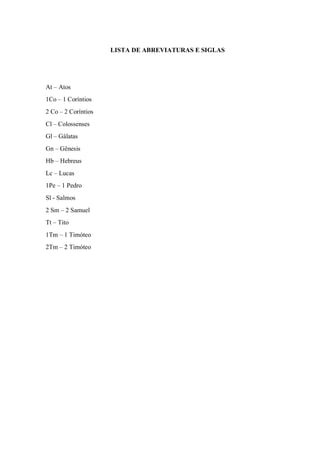 LISTA DE ABREVIATURAS E SIGLAS
At – Atos
1Co – 1 Coríntios
2 Co – 2 Coríntios
Cl – Colossenses
Gl – Gálatas
Gn – Gênesis
Hb – Hebreus
Lc – Lucas
1Pe – 1 Pedro
Sl - Salmos
2 Sm – 2 Samuel
Tt – Tito
1Tm – 1 Timóteo
2Tm – 2 Timóteo
 