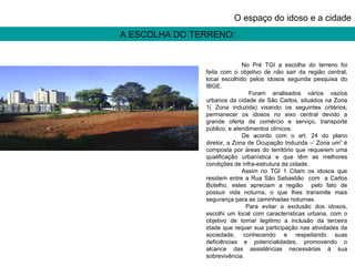A ESCOLHA DO TERRENO: O espaço do idoso e a cidade No Pré TGI a escolha do terreno foi feita com o objetivo de não sair da região central, local escolhido pelos idosos segunda pesquisa do IBGE.    Foram analisados vários vazios urbanos da cidade de São Carlos, situados na Zona 1( Zona induzida) visando os seguintes critérios; permanecer os idosos no eixo central devido a grande oferta de comércio e serviço, transporte público, e atendimentos clínicos. De acordo com o art. 24 do plano diretor, a Zona de Ocupação Induzida –’ Zona um” é composta por áreas do território que requerem uma qualificação urbanística e que têm as melhores condições de infra-estrutura da cidade.  Assim no TGI 1 Citam os idosos que residem entre a Rua São Sebastião  com  a Carlos Botelho, estes apreciam a região  pelo fato de possuir vida noturna, o que lhes transmite mais segurança para as caminhadas noturnas.    Para evitar a exclusão dos idosos, escolhi um local com características urbana, com o objetivo de tornar legitimo a inclusão da terceira idade que requer sua participação nas atividades da sociedade, conhecendo e respeitando suas deficiências e potencialidades, promovendo o alcance das assistências necessárias à sua sobrevivência. 