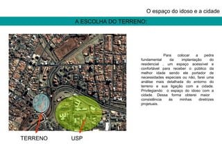 A ESCOLHA DO TERRENO: O espaço do idoso e a cidade Para colocar a pedra fundamental da implantação do residencial , um espaço acessível e confortável para receber o público da melhor idade sendo ele portador de necessidades especiais ou não, farei uma análise mais detalhada do entorno do terreno e sua ligação com a cidade. Privilegiando  o espaço do idoso com a cidade. Dessa forma obterei maior  consistência ás minhas diretrizes projetuais. TERRENO USP 