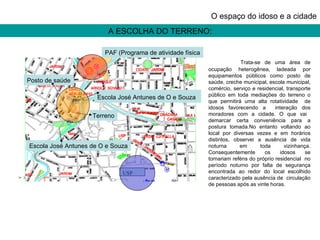 A ESCOLHA DO TERRENO: O espaço do idoso e a cidade Trata-se de uma área de ocupação heterogênea, ladeada por equipamentos públicos como posto de saúde, creche municipal, escola municipal, comércio, serviço e residencial, transporte público em toda mediações do terreno o que permitirá uma alta rotatividade  de idosos favorecendo a  interação dos moradores com a cidade. O que vai  demarcar certa conveniência para a postura tomada.No entanto voltando ao local por diversas vezes e em horários distintos, observei a ausência de vida noturna em toda vizinhança. Consequentemente os idosos se tornariam reféns do próprio residencial  no período noturno por falta de segurança encontrada ao redor do local escolhido caracterizado pela ausência de  circulação de pessoas após as vinte horas. Escola José Antunes de O e Souza Terreno Posto de saúde Escola José Antunes de O e Souza   PAF (Programa de atividade física USP 