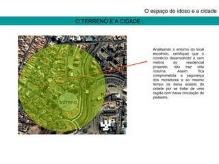 O TERRENO E A CIDADE : O espaço do idoso e a cidade terreno Analisando o entorno do local escolhido, certifiquei que o comércio desenvolvido a cem metros do residencial proposto, não traz vida noturna. Assim fica comprometida a segurança dos moradores e ao mesmo tempo os deixa isolado da cidade por se tratar de uma região com baixa circulação de pedestre. 