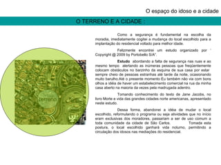 O TERRENO E A CIDADE : O espaço do idoso e a cidade terreno Como a segurança é fundamental na escolha da moradia, imediatamente cogitei a mudança do local escolhido para a implantação do residencial voltado para melhor idade. Felizmente encontrei um estudo organizado por ‘ Copyright @ 2009 by Portobello S/A”. Estudo   abordando a falta de segurança  nas  ruas e ao mesmo tempo  alertando   as inúmeras pessoas que freqüentemente colocam obstáculos no barzinho da esquina de sua casa por estar  sempre cheio de pessoas estranhas até tarde da noite, ocasionando muito barulho.Até o presente momento Eu também não via com bons olhos a idéia de haver um estabelecimento comercial na rua da minha casa aberto na maioria da vezes pela madrugada adentro. Tomando conhecimento do texto de Jane Jacobs, no livro Morte e vida das grandes cidades norte americanas, apresentado neste estudo. Dessa forma, abandonei a idéia de mudar o local escolhido, reformulando o programa ou seja atividades que no início eram exclusivas dos moradores, passariam a ser de uso comum a toda comunidade da cidade de São Carlos.  Tomada esta postura, o local escolhido ganhará vida noturno, permitindo a circulação dos idosos nas mediações do residencial.  