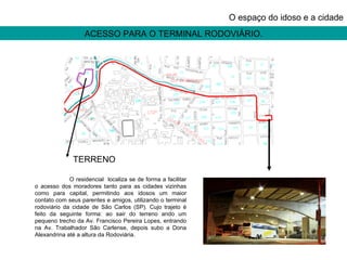 ACESSO PARA O TERMINAL RODOVIÁRIO. O espaço do idoso e a cidade O residencial  localiza se de forma a facilitar o acesso dos moradores tanto para as cidades vizinhas como para capital, permitindo aos idosos um maior contato com seus parentes e amigos, utilizando o terminal rodoviário da cidade de São Carlos (SP). Cujo trajeto é feito da seguinte forma: ao sair do terreno ando um pequeno trecho da Av. Francisco Pereira Lopes, entrando na Av. Trabalhador São Carlense, depois subo a Dona Alexandrina até a altura da Rodoviária. TERRENO 