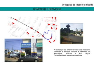 COMÉRCIO E SERVIÇOS O espaço do idoso e a cidade A localização do terreno favorece aos moradores comércios e serviços variados a 200metros do Residencial. Subindo a Rua Miguel Petroni,facilitando a vida dos moradores. 