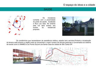 SAÚDE O espaço do idoso e a cidade Os moradores contarão com a proximidade do posto de saúde,  localizado a Rua Luiz Saia. No entanto esta rua dará acesso aos fundos do residencial proposto. Os condôminos que necessitarem de assistência médica, estarão bem servidos.Portanto a localização do terreno está próximo a região onde se concentram o maior número de clinicas particular e conveniados ao sistema de saúde como a UNIMED e ao Pronto Socorro da Santa Casa da cidade de São Carlos SP. 