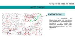 LAZER E SAÚDE O espaço do idoso e a cidade Os moradores do Residencial proposto irão  desfrutar da pista de saúde que acontece no antigo Kartodomo, é um espaço que proporciona atividades físicas como caminhada ocasionado um bem estar às pessoas. . KARTODROMO 