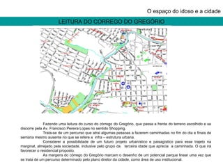 LEITURA DO CORREGO DO GREGÓRIO O espaço do idoso e a cidade Fazendo uma leitura do curso do córrego do Gregório, que passa a frente do terreno escolhido e se discorre pela Av. Francisco Pereira Lopes no sentido Shopping.  Trata-se de um percurso que atrai algumas pessoas a fazerem caminhadas no fim do dia e finais de semana mesmo ausente no que se refere a  infra – estrutura urbana.  Considerei a possibilidade de um futuro projeto urbanístico e paisagístico para esse trajeto na marginal, almejado pela sociedade, inclusive pelo grupo da  terceira idade que aprecia  a caminhada. O que irá favorecer o residencial proposto. As margens do córrego do Gregório marcam o desenho de um potencial parque linear uma vez que se trata de um percurso determinado pelo plano diretor da cidade, como área de uso institucional. 