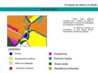 USO DO SOLO O espaço do idoso e a cidade Neste mapa podemos visualizar que o entorno da gleba é caracterizado na maioria das edificações por residências unifamiliares.   O comércio e serviços se concentram na Rua Miguel Petroni, favorecendo o residencial proposto. LEGENDA Terreno  Equipamentos públicos   Misto com habitação   Comércio e serviços  Condomínio  Terrenos Vazios  Áreas verde  Residência Unifamiliar  