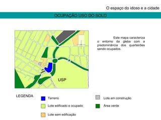 OCUPAÇÃO USO DO SOLO O espaço do idoso e a cidade USP Terreno  Lote edificado e ocupado Lote sem edificação Lote em construção Área verde LEGENDA Este mapa caracteriza o entorno da gleba com a predominância dos quarteirões sendo ocupados. 