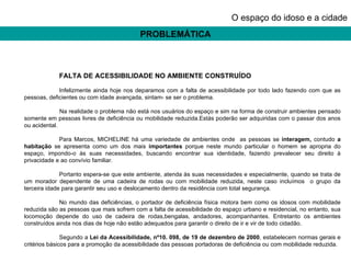 PROBLEMÁTICA O espaço do idoso e a cidade FALTA DE ACESSIBILIDADE NO AMBIENTE CONSTRUÍDO Infelizmente ainda hoje nos deparamos com a falta de acessibilidade por todo lado fazendo com que as pessoas, deficientes ou com idade avançada, sintam- se ser o problema. Na realidade o problema não está nos usuários do espaço e sim na forma de construir ambientes pensado somente em pessoas livres de deficiência ou mobilidade reduzida.Estás poderão ser adquiridas com o passar dos anos ou acidental.    Para Marcos, MICHELINE há uma variedade de ambientes onde  as pessoas se  interagem,  contudo  a habitação  se apresenta como um dos mais  importantes  porque neste mundo particular o homem se apropria do espaço, impondo-o às suas necessidades, buscando encontrar sua identidade, fazendo prevalecer seu direito à privacidade e ao convívio familiar. Portanto espera-se que este ambiente, atenda às suas necessidades e especialmente, quando se trata de um morador dependente de uma cadeira de rodas ou com mobilidade reduzida, neste caso incluímos  o grupo da terceira idade para garantir seu uso e deslocamento dentro da residência com total segurança. No mundo das deficiências, o portador de deficiência física motora bem como os idosos com mobilidade reduzida são as pessoas que mais sofrem com a falta de acessibilidade do espaço urbano e residencial, no entanto, sua locomoção depende do uso de cadeira de rodas,bengalas, andadores, acompanhantes. Entretanto os ambientes construídos ainda nos dias de hoje não estão adequados para garantir o direito de ir e vir de todo cidadão. Segundo a  Lei da Acessibilidade, nº10. 098, de 19 de dezembro de 2000 , estabelecem normas gerais e critérios básicos para a promoção da acessibilidade das pessoas portadoras de deficiência ou com mobilidade reduzida. 