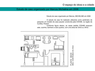 Estudo de caso organizado por Marcos Micheline em 2006 O espaço do idoso e a cidade Estudo de caso organizado por Marcos, MICHELINE em 2006 O estudo de caso foi realizado utilizando como parâmetro de pesquisa um modelo de casa popular construída pela COHAB, na região de Curitiba, Paraná. Conforme figura abaixo, as casas padrão COHAB possuem sala, cozinha, banheiro e dois quartos, com uma área de 33m2 ou 34m2 . 