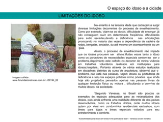 LIMITAÇÕES DO IDOSO O espaço do idoso e a cidade No entanto é na terceira idade que começam a surgir diversas limitações decorrentes do processo de envelhecimento. Como por exemplo, citam-se os idosos, dificuldade de enxergar, já não conseguem ouvir em determinada freqüência, dificuldades para subir escadas,devido a deficiência  nas articulações provocando na maioria das vezes a dependência de cadeira de rodas, bengalas, andador, ou até mesmo um acompanhante ou um  guia. Assim, o processo de envelhecimento não impede que os idosos procurem ser  ativos.Muitas vezes tanto o idoso como os portadores de necessidades especiais sentem-se  ser o problema,depoimento este colhido no decorrer de minha vivência em trabalhos voluntários realizado em instituições para idosos,hospitais.. Portanto através de vários estudos realizados em disciplinas distintas do curso de arquitetura, observei que o  problema não está nas pessoas, sejam idosos ou portadoras de deficiência e sim nos espaços públicos como privados  que ainda hoje são projetados pensados apenas nas pessoas livres de qualquer limitação física ou motora , dificultando o convívio de muitos idosos  na sociedade. ¹Segundo Vanessa, no Brasil são poucos os exemplos de espaços adequados para as necessidades dos idosos, pois ainda enfrenta uma realidade diferente da dos países desenvolvidos, como os Estados Unidos, onde muitos idosos optam por viver em condomínios residenciais exclusivos, com áreas para jogos e áreas especiais voltados para seu entretenimento e conforto. ¹ Acessibilidade para idosos em áreas livres públicas de lazer – Vanessa Goulart Donetes Imagem colhida www.forumdaconstrucao.com.br/.../00144_02 