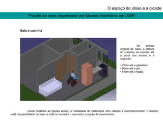 Estudo de caso organizado por Marcos Micheline em 2006 O espaço do idoso e a cidade No projeto original da casa, a largura do corredor da cozinha até a porta dos fundos é a seguinte: •  70cm até a geladeira •  80cm até a pia •  81cm até o fogão Como mostram as figuras acima, a mobilidade do cadeirante com relação à cozinha/corredor: o mesmo está impossibilitado de fazer a volta no corredor o que reduz a opção de movimentos. Sala e cozinha 