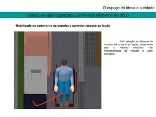 Estudo de caso organizado por Marcos Micheline em 2006 O espaço do idoso e a cidade Mobilidade do cadeirante na cozinha e corredor /acesso ao fogão Com relação ao alcance do usuário até a pia e ao fogão, observa-se que o mesmo encontra –se impossibilitado de realizar a volta completa 