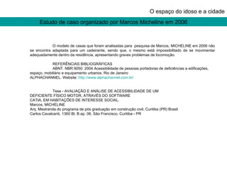 Estudo de caso organizado por Marcos Micheline em 2006 O espaço do idoso e a cidade O modelo de casas que foram analisadas para  pesquisa de Marcos, MICHELINE em 2006 não se encontra adaptada para um cadeirante, sendo que, o mesmo está impossibilitado de se movimentar adequadamente dentro da residência, apresentando graves problemas de locomoção. REFERÊNCIAS BIBLIOGRÁFICAS ABNT. NBR 9050: 2004 Acessibilidade de pessoas portadoras de deficiências a edificações, espaço, mobiliário e equipamento urbanos. Rio de Janeiro ALPHACHANNEL. Website:  http://www.alphachannel.com.br/ Tese - AVALIAÇÃO E ANÁLISE DE ACESSIBILIDADE DE UM DEFICIENTE FÍSICO MOTOR, ATRAVÉS DO SOFTWARE CATIA, EM HABITAÇÕES DE INTERESSE SOCIAL. Marcos, MICHELINE Arq. Mestranda do programa de pós graduação em construção civil, Curitiba (PR) Brasil Carlos Cavalcanti, 1360 Bl. B ap. 06, São Francisco, Curitiba - PR 