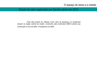 Estudo de caso organizado por Sandra Janon em 2010 O espaço do idoso e a cidade Para este estudo foi utilizado como meio de pesquisa um residencial situado na região central da cidade. construído pela construtora EBM inciando sua construção no ano de 2000  e finalizando em 2004 . 