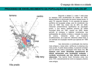 PROCESSO DE ENVELHECIMENTO DA POPULAÇÃO DE SÃO CARLOS-SP , O espaço do idoso e a cidade Segundo a tabela 2, o setor 1 está entre os espaços mais envelhecidos da cidade em 2000. Mostra também a diminuição de jovens nesses locais. O setor 70, segundo Oliveira, “é um exemplo de espaço periférico de ocupação antiga, pois foi constituído nos anos de 1960” Seu índice era de 38% em 2000, indicando predominância significativa da população jovem, o que deixou bastante próximo da média municipal tanto em 1991, quanto em 2000. Neste período, já começou a registrar incrementos nas participações de adultos e idosos e redução da queda de jovens, indicando ainda um incipiente envelhecimento. Já o setor 64, referente à Bela Vista, é um exemplo de ocupação recente que apenas em 1990 cresceu. Isso demonstra a constituição dos bairros mais antigos e, nesse setor, verifica-se a presença dos mais jovens. A partir dessa análise, é possível constatar que os setores onde a população mais idosa vive.  Os espaços com maior densidade populacional de idosos apresentam uma localização sudoeste – nordeste, envolvendo, por isto, bairros centrais e adjacentes.  Tais bairros foram formados antes dos anos 1970, caracterizando-se como os espaços urbanos mais antigos.   terreno centro Vila nery Vila prado 
