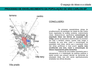 PROCESSO DE ENVELHECIMENTO DA POPULAÇÃO DE SÃO CARLOS-SP , O espaço do idoso e a cidade CONCLUSÃO: As principais características sócias do envelhecimento da população da cidade de São Carlos foram registradas na análise evolutiva, anteriormente citada, destacando-se: significativa  concentração da população idosa nos bairros de ocupação mais antiga,  apesar da expressiva disseminação do processo por todo o território urbano; quanto mais antiga a ocupação de uma área, maior a concentração da população mais idosa, sendo que a população idosa das áreas periféricas é mais jovem;  quanto mais envelhecida uma área, maior a concentração de idosos responsáveis pelos domicílios .  Trata-se de uma análise importante para o planejamento e a implantação de políticas públicas e ações sociais que possam atender às demandas da população idosa, que vêm sendo significativamente ampliadas nas últimas décadas. terreno centro Vila nery Vila prado 